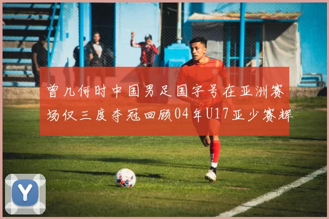 曾几何时中国男足国字号在亚洲赛场仅三度夺冠回顾04年U17亚少赛辉煌时刻