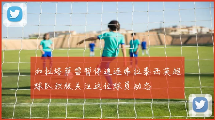 加拉塔萨雷暂停追逐弗拉泰西英超球队积极关注这位球员动态