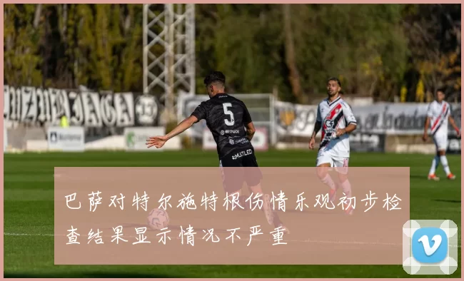 巴萨对特尔施特根伤情乐观初步检查结果显示情况不严重
