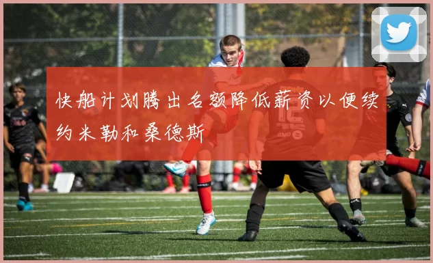 快船计划腾出名额降低薪资以便续约米勒和桑德斯