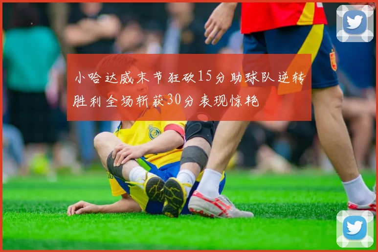 小哈达威末节狂砍15分助球队逆转胜利全场斩获30分表现惊艳