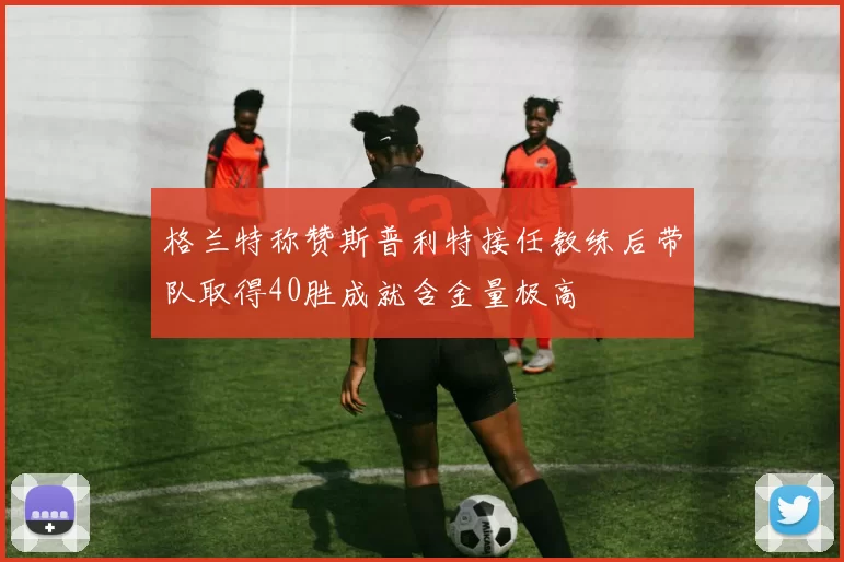 格兰特称赞斯普利特接任教练后带队取得40胜成就含金量极高