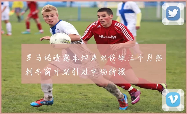 罗马诺透露本坦库尔伤缺三个月热刺冬窗计划引进中场新援