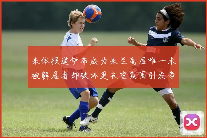米体报道伊布成为米兰高层唯一未被解雇者却破坏更衣室氛围引发争议