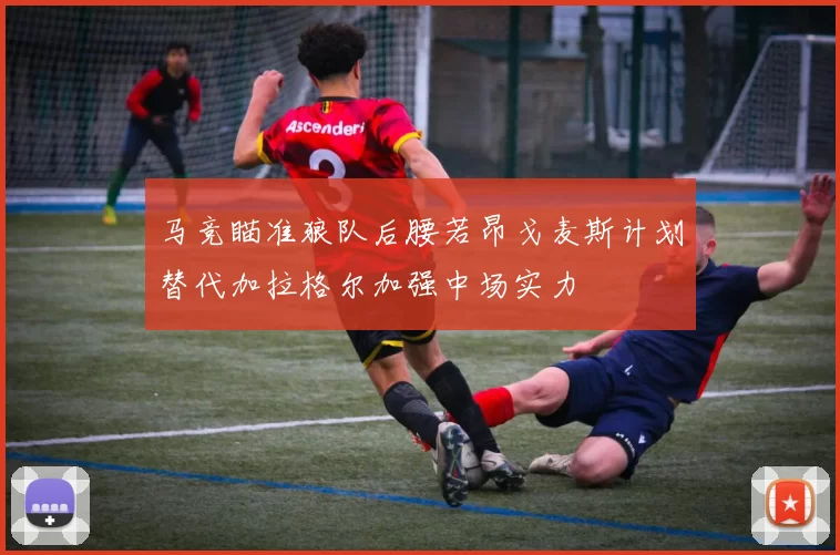 马竞瞄准狼队后腰若昂戈麦斯计划替代加拉格尔加强中场实力