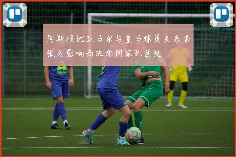 阿斯报忧亚马尔与皇马球员关系紧张或影响西班牙国家队团结