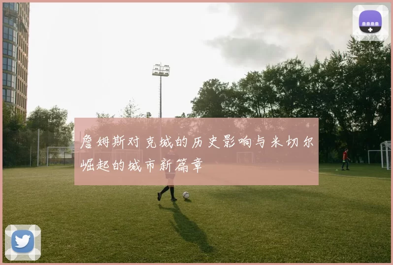 詹姆斯对克城的历史影响与米切尔崛起的城市新篇章